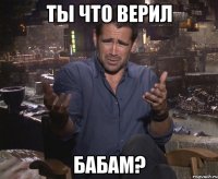 ты что верил бабам?