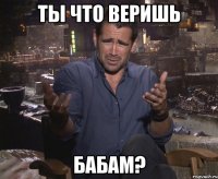 ты что веришь бабам?