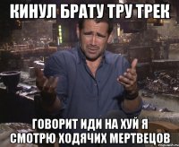 кинул брату тру трек говорит иди на хуй я смотрю ходячих мертвецов