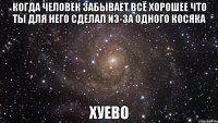 когда человек забывает всё хорошее что ты для него сделал из-за одного косяка хуево