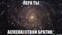 лера ты ахуеена)))твой братик;*