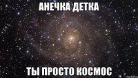 анечка детка ты просто космос