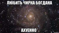 любить чирка богдана ахуенно*