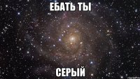 ебать ты серый