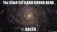 ты себя сегодня плохо вела © васёк