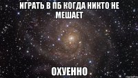 играть в пб когда никто не мешает охуенно