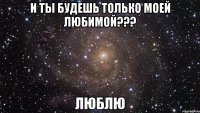 и ты будешь только моей любимой??? люблю