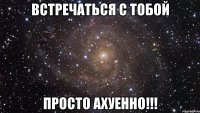 встречаться с тобой просто ахуенно!!!