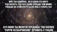 мне так одиноко... но я знаю что могу рассказать тебе все! даже больше чем маме! раньше на этом посту была яна, а теперь ты! и я знаю ты меня не предашь! так охенно "сорри за выражение" дружить с тобой!