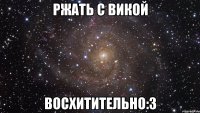 ржать с викой восхитительно:3