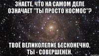 знаете, что на самом деле означает "ты просто космос"? твоё великолепие бесконечно, ты - совершенен.