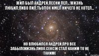 жил был андрей,песни пел... жизнь любил,пиво пил,тьолок имел ничего не хотел... но влюбился андрей,про все забыл(жизнь,пиво,секс)и стал каким то не таким(