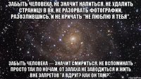 забыть человека, не значит напиться. не удалить страницу в вк, не разорвать фотографии, разозлившись, и не кричать "не люблю я тебя". забыть человека — значит смириться. не вспоминать просто так по ночам, от запаха не заводиться и жить вне запретов "а вдруг? как он там?".