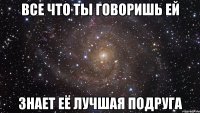 все что ты говоришь ей знает её лучшая подруга