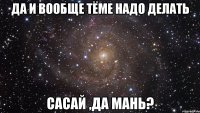 да и вообще тёме надо делать сасай ,да мань?