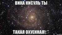 вика кисуль ты такая охуенная!:**