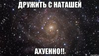 дружить с наташей ахуенно!!