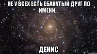 не у всех есть ебанутый друг по имени... денис