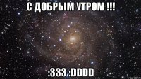 с добрым утром !!! :333 :dddd