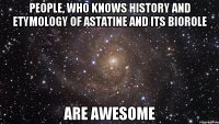 people, who knows history and etymology of astatine and its biorole are awesome