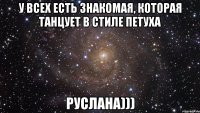 у всех есть знакомая, которая танцует в стиле петуха руслана)))