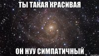 ты такая красивая он нуу симпатичный