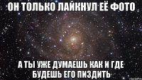 он только лайкнул её фото а ты уже думаешь как и где будешь его пиздить