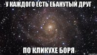 у каждого есть ебанутый друг по кликухе боря