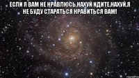 если я вам не нравлюсь,нахуй идите,нахуй,я не буду стараться нравиться вам! 