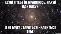 если я тебе не нравлюсь, нахуй иди,нахуй, я не буду стараться нравиться тебе!