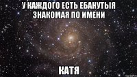 у каждого есть ебанутыя знакомая по имени катя