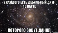 у каждого есть дебильный друг по парте которого зовут данил