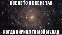 все не то и все не так когда кирилл то мой мудак