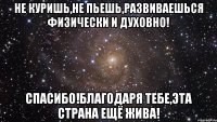 Не куришь,не пьешь,развиваешься физически и духовно! Спасибо!Благодаря тебе,эта страна ещё жива!