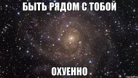 БЫТЬ РЯДОМ С ТОБОЙ ОХУЕННО