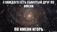 У КАЖДОГО ЕСТЬ ЕБАНУТЫЙ ДРУГ ПО ИМЕНИ ПО ИМЕНИ ИГОРЬ