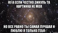 Ну а если честно Зинуль та картинка не моя Но все равно ты самая лучшая и люблю я только тебя :*