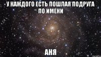 у каждого есть пошлая подруга по имени аня