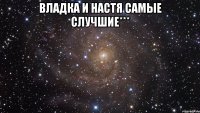 Владка и Настя самые случшие*** 