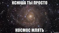 Ксюша ты просто Космос млять