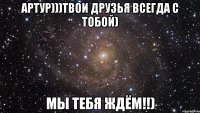 Артур)))Твои Друзья Всегда с тобой) Мы тебя ждём!!)