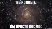 ВЫХОДНЫЕ, ВЫ ПРОСТО КОСМОС