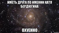 Иметь друга по имении Катя Бердюгина Охуенно