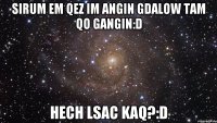 Sirum em qez im angin gdalow tam qo gangin:D Hech Lsac Kaq?:D