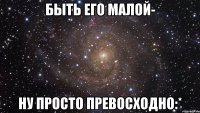 Быть его малой- ну просто превосходно:*