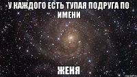 У каждого есть тупая подруга по имени ЖЕНЯ