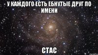 У каждого есть ебнутые друг по имени Стас