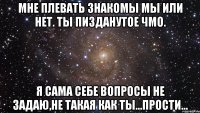 мне плевать знакомы мы или нет. ты пизданутое чмо. я сама себе вопросы не задаю,не такая как ты...прости...