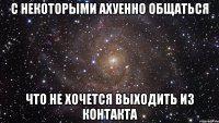 С некоторыми ахуенно общаться Что не хочется выходить из контакта