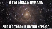 А ты блядь думала что я с тобой в шутки играю?